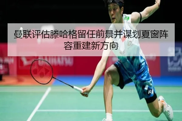 曼联评估滕哈格留任前景并谋划夏窗阵容重建新方向