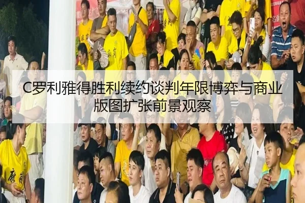 C罗利雅得胜利续约谈判年限博弈与商业版图扩张前景观察