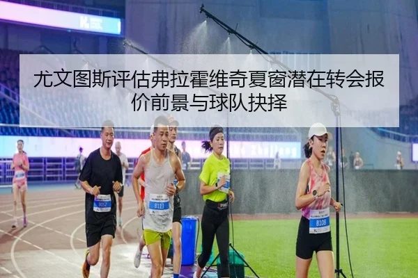 尤文图斯评估弗拉霍维奇夏窗潜在转会报价前景与球队抉择