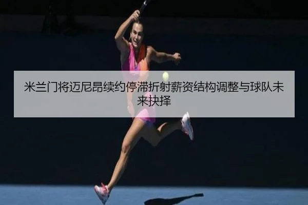 米兰门将迈尼昂续约停滞折射薪资结构调整与球队未来抉择