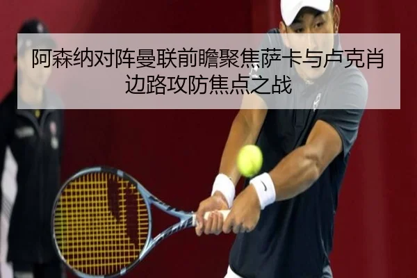 阿森纳对阵曼联前瞻聚焦萨卡与卢克肖边路攻防焦点之战