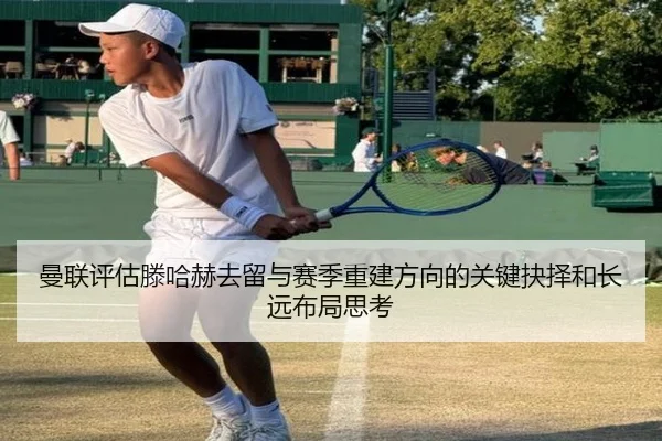 曼联评估滕哈赫去留与赛季重建方向的关键抉择和长远布局思考