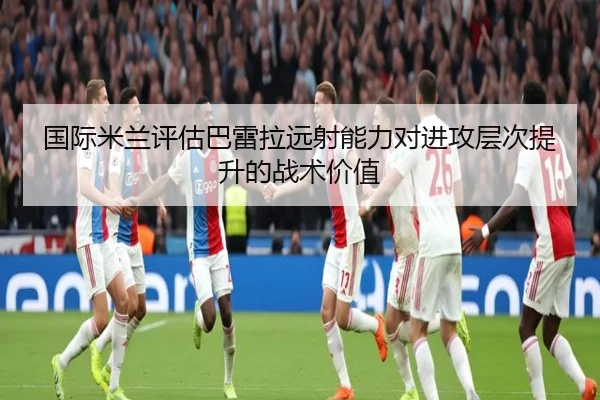 国际米兰评估巴雷拉远射能力对进攻层次提升的战术价值
