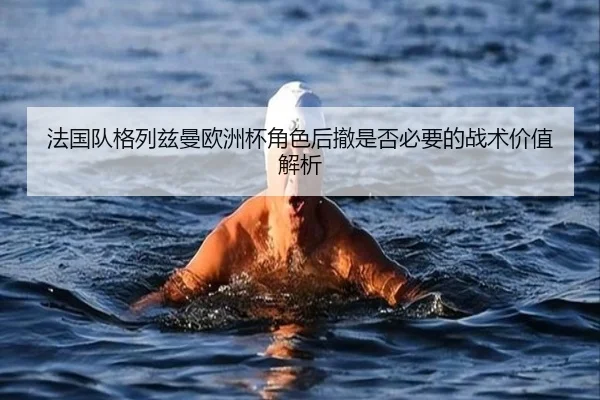法国队格列兹曼欧洲杯角色后撤是否必要的战术价值解析