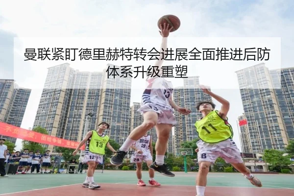 曼联紧盯德里赫特转会进展全面推进后防体系升级重塑