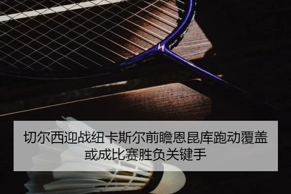 切尔西迎战纽卡斯尔前瞻恩昆库跑动覆盖或成比赛胜负关键手