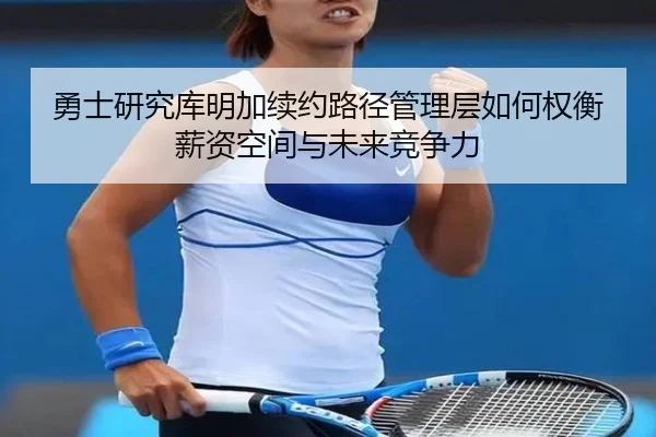 勇士研究库明加续约路径管理层如何权衡薪资空间与未来竞争力